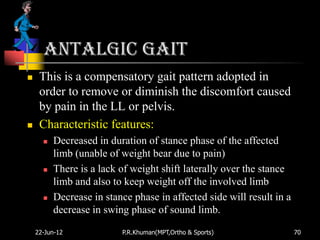 Antalgic gait
    This is a compensatory gait pattern adopted in
     order to remove or diminish the discomfort caused
     by pain in the LL or pelvis.
    Characteristic features:
         Decreased in duration of stance phase of the affected
          limb (unable of weight bear due to pain)
         There is a lack of weight shift laterally over the stance
          limb and also to keep weight off the involved limb
         Decrease in stance phase in affected side will result in a
          decrease in swing phase of sound limb.

    22-Jun-12             P.R.Khuman(MPT,Ortho & Sports)               70
 