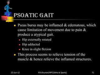 Psoatic gait
      Psoas bursa may be inflamed & edematous, which
       cause limitation of movement due to pain &
       produce a atypical gait.
           Hip externally rotated
           Hip adducted
           Knee in slight flexion
      This process seems to relieve tension of the
       muscle & hence relieve the inflamed structures.


22-Jun-12               P.R.Khuman(MPT,Ortho & Sports)   71
 