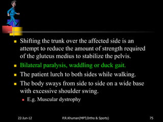     Shifting the trunk over the affected side is an
     attempt to reduce the amount of strength required
     of the gluteus medius to stabilize the pelvis.
    Bilateral paralysis, waddling or duck gait.
    The patient lurch to both sides while walking.
    The body sways from side to side on a wide base
     with excessive shoulder swing.
         E.g. Muscular dystrophy


    22-Jun-12            P.R.Khuman(MPT,Ortho & Sports)   75
 