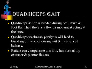 Quadriceps gait
    Quadriceps action is needed during heel strike &
     foot flat when there is a flexion movement acting at
     the knee.
    Quadriceps weakness/ paralysis will lead to
     buckling of the knee during gait & thus loss of
     balance.
    Patient can compensate this if he has normal hip
     extensor & plantar flexors.


    22-Jun-12        P.R.Khuman(MPT,Ortho & Sports)     76
 