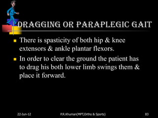 Dragging or paraplegic gait
    There is spasticity of both hip & knee
     extensors & ankle plantar flexors.
    In order to clear the ground the patient has
     to drag his both lower limb swings them &
     place it forward.




    22-Jun-12      P.R.Khuman(MPT,Ortho & Sports)   83
 