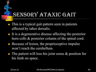 Sensory ataxic gait
    This is a typical gait pattern seen in patients
     affected by tabes dorsalis.
    It is a degenerative disease affecting the posterior
     horn cells & posterior column of the spinal cord.
    Because of lesion, the proprioceptive impulse
     won‟t reach the cerebellum.
    The patient will loss his joint sense & position for
     his limb on space.

    22-Jun-12         P.R.Khuman(MPT,Ortho & Sports)        85
 