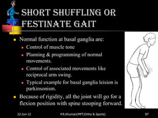 Short shuffling or
      festinate gait
    Normal function at basal ganglia are:
         Control of muscle tone
         Planning & programming of normal
          movements.
         Control of associated movements like
          reciprocal arm swing.
         Typical example for basal ganglia leision is
          parkinsonism.
    Because of rigidity, all the joint will go for a
     flexion position with spine stooping forward.
    22-Jun-12             P.R.Khuman(MPT,Ortho & Sports)   87
 