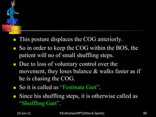     This posture displaces the COG anteriorly.
    So in order to keep the COG within the BOS, the
     patient will no of small shuffling steps.
    Due to loss of voluntary control over the
     movement, they loses balance & walks faster as if
     he is chasing the COG.
    So it is called as “Festinate Gait”.
    Since his shuffling steps, it is otherwise called as
     “Shuffling Gait”.
    22-Jun-12         P.R.Khuman(MPT,Ortho & Sports)        88
 