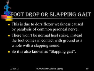 Foot drop or slapping gait
    This is due to dorsiflexor weakness caused
     by paralysis of common peroneal nerve.
    There won‟t be normal heel strike, instead
     the foot comes in contact with ground as a
     whole with a slapping sound.
    So it is also known as “Slapping gait”.


    22-Jun-12      P.R.Khuman(MPT,Ortho & Sports)   89
 