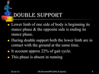 Double support
   Lower limb of one side of body is beginning its
    stance phase & the opposite side is ending its
    stance phase.
   During double support both the lower limb are in
    contact with the ground at the same time.
   It account approx 22% of gait cycle.
   This phase is absent in running


    22-Jun-12      P.R.Khuman(MPT,Ortho & Sports)   9
 