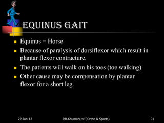 Equinus gait
    Equinus = Horse
    Because of paralysis of dorsiflexor which result in
     plantar flexor contracture.
    The patients will walk on his toes (toe walking).
    Other cause may be compensation by plantar
     flexor for a short leg.




    22-Jun-12        P.R.Khuman(MPT,Ortho & Sports)        91
 