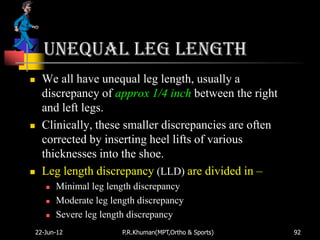 Unequal Leg Length
   We all have unequal leg length, usually a
    discrepancy of approx 1/4 inch between the right
    and left legs.
   Clinically, these smaller discrepancies are often
    corrected by inserting heel lifts of various
    thicknesses into the shoe.
   Leg length discrepancy (LLD) are divided in –
       Minimal leg length discrepancy
       Moderate leg length discrepancy
       Severe leg length discrepancy
22-Jun-12               P.R.Khuman(MPT,Ortho & Sports)   92
 