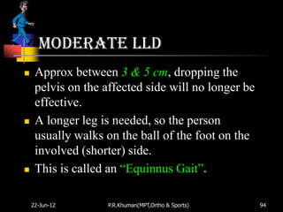 Moderate LLD
    Approx between 3 & 5 cm, dropping the
     pelvis on the affected side will no longer be
     effective.
    A longer leg is needed, so the person
     usually walks on the ball of the foot on the
     involved (shorter) side.
    This is called an “Equinnus Gait”.

    22-Jun-12       P.R.Khuman(MPT,Ortho & Sports)   94
 