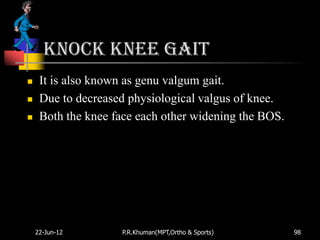 Knock knee gait
    It is also known as genu valgum gait.
    Due to decreased physiological valgus of knee.
    Both the knee face each other widening the BOS.




    22-Jun-12       P.R.Khuman(MPT,Ortho & Sports)     98
 