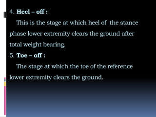 4. Heel – off :
This is the stage at which heel of the stance
phase lower extremity clears the ground after
total weight bearing.
5. Toe – off :
The stage at which the toe of the reference
lower extremity clears the ground.
 