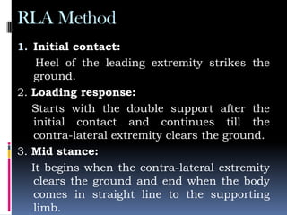 RLA Method
1. Initial contact:
Heel of the leading extremity strikes the
ground.
2. Loading response:
Starts with the double support after the
initial contact and continues till the
contra-lateral extremity clears the ground.
3. Mid stance:
It begins when the contra-lateral extremity
clears the ground and end when the body
comes in straight line to the supporting
limb.
 
