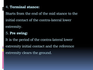 4. Terminal stance:
Starts from the end of the mid stance to the
initial contact of the contra-lateral lower
extremity.
5. Pre swing:
It is the period of the contra-lateral lower
extremity initial contact and the reference
extremity clears the ground.
 