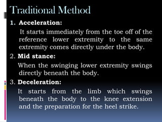 Traditional Method
1. Acceleration:
It starts immediately from the toe off of the
reference lower extremity to the same
extremity comes directly under the body.
2. Mid stance:
When the swinging lower extremity swings
directly beneath the body.
3. Deceleration:
It starts from the limb which swings
beneath the body to the knee extension
and the preparation for the heel strike.
 