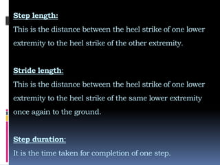 Step length:
This is the distance between the heel strike of one lower
extremity to the heel strike of the other extremity.
Stride length:
This is the distance between the heel strike of one lower
extremity to the heel strike of the same lower extremity
once again to the ground.
Step duration:
It is the time taken for completion of one step.
 
