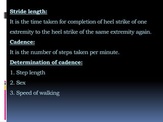 Stride length:
It is the time taken for completion of heel strike of one
extremity to the heel strike of the same extremity again.
Cadence:
It is the number of steps taken per minute.
Determination of cadence:
1. Step length
2. Sex
3. Speed of walking
 