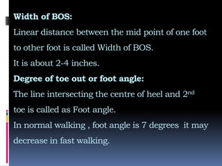 Width of BOS:
Linear distance between the mid point of one foot
to other foot is called Width of BOS.
It is about 2-4 inches.
Degree of toe out or foot angle:
The line intersecting the centre of heel and 2nd
toe is called as Foot angle.
In normal walking , foot angle is 7 degrees it may
decrease in fast walking.
 
