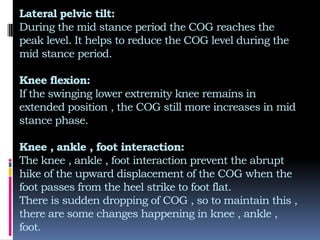 Lateral pelvic tilt:
During the mid stance period the COG reaches the
peak level. It helps to reduce the COG level during the
mid stance period.
Knee flexion:
If the swinging lower extremity knee remains in
extended position , the COG still more increases in mid
stance phase.
Knee , ankle , foot interaction:
The knee , ankle , foot interaction prevent the abrupt
hike of the upward displacement of the COG when the
foot passes from the heel strike to foot flat.
There is sudden dropping of COG , so to maintain this ,
there are some changes happening in knee , ankle ,
foot.
 