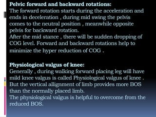 Pelvic forward and backward rotations:
The forward rotation starts during the acceleration and
ends in deceleration , during mid swing the pelvis
comes to the neutral position , meanwhile opposite
pelvis for backward rotation.
After the mid stance , there will be sudden dropping of
COG level. Forward and backward rotations help to
minimize the hyper reduction of COG .
Physiological valgus of knee:
Generally , during walking forward placing leg will have
mild knee valgus is called Physiological valgus of knee .
But the vertical allignment of limb provides more BOS
than the normally placed limb.
The physiological valgus is helpful to overcome from the
reduced BOS.
 