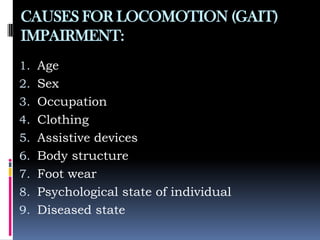 CAUSES FOR LOCOMOTION (GAIT)
IMPAIRMENT:
1. Age
2. Sex
3. Occupation
4. Clothing
5. Assistive devices
6. Body structure
7. Foot wear
8. Psychological state of individual
9. Diseased state
 