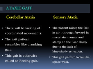 ATAXIC GAIT
Cerebellar Ataxia Sensory Ataxia
 There will be lacking of
coordinated movements.
 The gait pattern
resembles like drunking
gait.
 This gait is otherwise
called as Reeling gait.
 The patient raises the foot
in air , through forward in
uncertain manner and
stamp on the floor slowly
due to the lack of
kinesthetic sensation.
 This gait pattern looks like
Space walk.
 