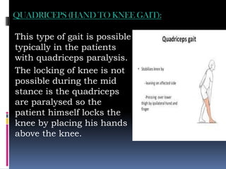 QUADRICEPS (HAND TO KNEE GAIT):
This type of gait is possible
typically in the patients
with quadriceps paralysis.
The locking of knee is not
possible during the mid
stance is the quadriceps
are paralysed so the
patient himself locks the
knee by placing his hands
above the knee.
 