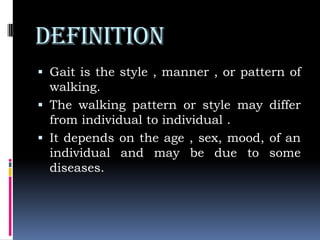DEFINITION
 Gait is the style , manner , or pattern of
walking.
 The walking pattern or style may differ
from individual to individual .
 It depends on the age , sex, mood, of an
individual and may be due to some
diseases.
 