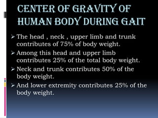 CENter of gravity of
human body during gait
 The head , neck , upper limb and trunk
contributes of 75% of body weight.
 Among this head and upper limb
contributes 25% of the total body weight.
 Neck and trunk contributes 50% of the
body weight.
 And lower extremity contributes 25% of the
body weight.
 