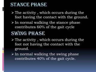 Stance phase
 The activity , which occurs during the
foot having the contact with the ground.
 In normal walking the stance phase
contributes 60% of the gait cycle
Swing phase
 The activity , which occurs during the
foot not having the contact with the
ground.
 In normal walking the swing phase
contributes 40% of the gait cycle.
 