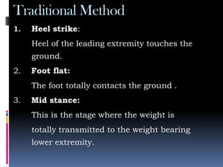 Traditional Method
1. Heel strike:
Heel of the leading extremity touches the
ground.
2. Foot flat:
The foot totally contacts the ground .
3. Mid stance:
This is the stage where the weight is
totally transmitted to the weight bearing
lower extremity.
 