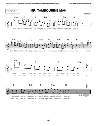 MARCELO MELLO - Songbook Harmonica (músicas transcritas para gaita de boca - 2010)                                            http://www.marcelomelloweb.cjb.net




 tom original: F                                  MR. TAMBOURINE MAN
                                                                                                                                                                 Bob Dylan

                F /A                G                    C              F/A                   C                F/A                        G
            7                  7 6                                                                      6     6
                                   6 6            5
                                                              6                     4          5                      5
                                                                       4                                                                      4



            Hey!        Mis-ter Tambourine Man         play a song for me, I'm not         sleepy and there is no place I'm              going to.




        F /A              G                       C            F/A                 C                F/A                   G                    C
       7            7     6                                                             6 6                                                                            4
                               6                        6
5                                         5                             4      5                   5         4 4          4          5                    Fine
                                                               4                                                                              4



      Hey! Mister Tambourine Man play a song for me, In the                   jin-gle jan-gle morning I'll come           fol-lowing          you.                 Though I




                F/A
                                                        G                                              C                                           F/A
10
                (similar)


            know                   that         even - in's   em - pire            has                 re - turned       in      -       to       sand,
             wea - ri - ness                      a - ma - zes         me,         I'm             brand - ed          on                my       feet,            I




            C                                   F/A             C                        F/A                         G
12




                                                                                                                                                     D.C. al Fine
           Va - nished      from my           hand, Left me   blin - dly here to       stand but still not        sleep - ing.                                    My
        have       no         one to          meet And the     an - cient empty street's too dead for             dream- ing.




                                                                              #
 