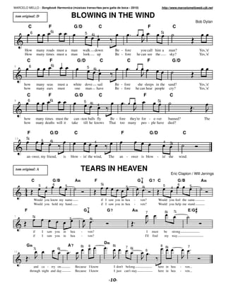MARCELO MELLO - Songbook Harmonica (músicas transcritas para gaita de boca - 2010)                                                          http://www.marcelomelloweb.cjb.net

 tom original: D                                       BLOWING IN THE WIND
                                                                                                                                                                              Bob Dylan
           C                         F                     G/D                       C                                            F                     C
               6                     6                               5                                                                     5
                                                                                4 4



       How              many roads must a              man          walk         down                 Be - fore           you call him a           man?                        Yes, 'n'
       How              many times must a              man          look          up                  Be - fore        he can see the              sky?                        Yes, 'n'
        C                            F                       G /D                        C                   C                   F                      G/D
5           6                        6
                                                                        5       4 4



      how               many seas            must a       white dove             sail                 Be - fore         she sleeps in the sand?                                Yes, 'n'
      how               many ears            must          one man               have                 Be - fore        he can hear people cry?                                 Yes, 'n'
        C                            F                     G/D                       C                                       F                      C
9          6                         6                              5                                                                 5
                                                                            4        4


      how               many times must the can - non balls fly                                Be - fore they're for - e- ver                      banned?                         The
      how               many deaths will it take   till he knows                              That too many peo - ple have                         died?

           F                         G/D                   C                                             F                        G/D                               C
13      5
                             5       4                                           4                                                             4    3


        an-swer, my friend,                      is    blow - in' the wind,                   The       an - swer is blow             -     in' the         wind.


 tom original: A                                                TEARS IN HEAVEN
                                                                                                                                                    Eric Clapton / Will Jenings
                C                        G/B               Am                    F                                      G7
                                                                                                                         4        G7 C                      G/B                 Am
                         5               6                                               5                                                     5            6
                                                  5                                                          5            4                                             5
                                 4                                                                                                                  4


                   Would you know my name                                                if I saw you in hea       -     ven?             Would you feel the same
                   Would you hold my hand                                                if I saw you in hea       -     ven?             Would you help me stand
       F                                                            G7
                                                                     4                        G7                  Am                           8        7               E/G
                                                                                                                              7
7                  5
                                                      5                     4


                   if        I   saw you         in   hea       -        ven?                                                  I must          be strong
                   if        I   saw you         in   hea       -        ven?                                                 I'll find        my way

                                                                                             Dm
        Gm                                            A7        8        8                        8
                                                                                                             7 6                           8 8                          7
                   7                         6
11                                                                                                                            6



               and ca - rry on                              Because I know                         I don't belong                       here in hea             -   ven...
            through night and day                           Because I know                         I just can't stay                    here in hea             -   ven...

                                                                                                  $
 