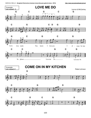 MARCELO MELLO - Songbook Harmonica (músicas transcritas para gaita de boca - 2010)                                             http://www.marcelomelloweb.cjb.net


 2a posição
 tom original: G
                                                                 LOVE ME DO                                                                Lennon & McCartney
                        G                            C                            G                                C                        G
                                                                                        3              3
                    5                5           4
                                                         3




        C                                    G                                                   C     D           G                                        D
6
                                 4 4         3                                                   4 4
            3                                                                                      3                                                    1



        G                                    C                                G                                    C                       G
11                               5       6
        4



      Love              love medo                                You         know            I    love you                         I       al   -    ways be true

        C                            C                                                                         G               C                    G
16                                   6       5                                                                                     4
                                                     5
                                                                                                               3                       4
                                                                                            3


                            So please                                                       Love me        do                                   Love me do




2a posição
tom original: E
                                             COME ON IN MY KITCHEN
                                                                                                                                                    Robert Johnson
                                                 G

                                 4           4
                    2        3                                                                                         3




5
        C                                                                G                                                 D
                    4
                                                                     2




        C                                                D                    C                            G                                    D
11
                                                     4       4
                                             3                   3
                                         2                           2
                1                1                                                  1
 
