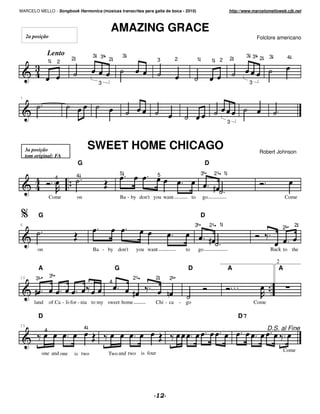 MARCELO MELLO - Songbook Harmonica (músicas transcritas para gaita de boca - 2010)                                            http://www.marcelomelloweb.cjb.net



                                               AMAZING GRACE
     2a posição                                                                                                                             Folclore americano


               Lento                     3 3            3                                                                             3 3 2       3
                            2                  2                       3          2               1                           2                               4
               1       2                                                                                      1       2



                                           3                                                                                           3

7




                                                                                                                              3




    3a posição                           SWEET HOME CHICAGO                                                                                  Robert Johnson
    tom original: FA
                                G                                                                         D
                                4                      5               5                              3           2       1
                       4


                   Come         on                     Ba - by don't you want                to       go                                                  Come


          G                                                                                           D
6                                                                                             3               2       1                                           2
                                                                                                                                                          2



          on                             Ba - by don't          you want                to        go                                               Back to the

                                                                                                                                                      2
          A                                        G                                     D                                    A                       A
10       3         3                                        2          2     2
                                               4


        land       of Ca - li-for - nia to my sweet home               Chi - ca       - go                                                 Come

          D                                                                                                                       D7
15
               4                     4                                                                                                            D.S. al Fine


                                                                                                                                                          Come
             one and one      is two           Two and two is four
 