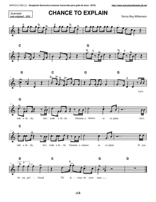 MARCELO MELLO - Songbook Harmonica (músicas transcritas para gaita de boca - 2010)                                         http://www.marcelomelloweb.cjb.net



 2a posição
 tom original: SOL
                                                       CHANCE TO EXPLAIN                                                             Sonny Boy Williamson


               6                       5                       6                 5
                                                 4                                    4




        C                                                                                       G
5                                                                                               5      5                         5    5
       3                                                                                                   4                                  4
                   2
                           2




               D                                           C                                G                                    D
9                                                      3       3 2           2                                                            1
           4
                       3           1


                                                                                                                                                    Let's


        G
13
        4
                                                3                                                                4
                   2


       talk a lit - tle,                       let's   walk        a lit - tle       Gimmie a chance             to       ex-plain                   Let's


        C
17
       4                       4



       talk a lit - tle,                       let's walk a lit - tle            Gimmie a chance           to         ex-plain                      If you




        D                                                  C                                                G                             D
                   3                                                             6
21         5                               4                                                4              3
                                                                                                                 2


       be my girl                  -   friend                         I'll       al - ways be       your   man
 