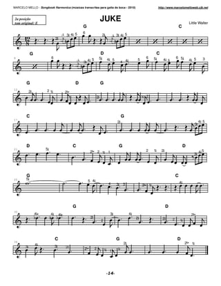 MARCELO MELLO - Songbook Harmonica (músicas transcritas para gaita de boca - 2010)                                          http://www.marcelomelloweb.cjb.net



 2a posição
 tom original: E
                                                                    JUKE                                                                                Little Walter
                                                     G                                                                                          C
                                                     6
                                     3   3 4 5                         2            3   3 4 5
                             2



            G                                                       D                                                       C
8                        6                                         5                                            6       5                   6 5                    3
                                                         5                     4 5                      5                       4 5                     4 5
                                                 3
                                                     3 4                                    4 4




        G                                    D                      G
12
            2         21                 2
                                                               2                                            1 2




        C                                                                                   G
17
                                                                                        2                                                                        4 5
                                                                                                                                                             3




        D                                    C                                              G                                                       D
21                   5                                                                                          2       1       2
                                                         2         2 1         1                                                                                 45
                                                                                                                                                             3




        G                                                                                                                                   C
25      5
                                                         5 4                                                                                    4
                                                                               4        3       3           2       1




                                             G                                                                                      D
30
                4        4       4                                                 3                4                                                    2
                                                          2                                             2                       2
                                                                       2                                                                2       1




                             C                                                          G                                                   D
34
                4                                                                               2                                                   2    1
        3                    3           2           2         2           1            1
                                                                                1
 