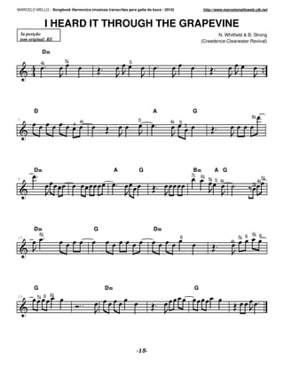 MARCELO MELLO - Songbook Harmonica (músicas transcritas para gaita de boca - 2010)                    http://www.marcelomelloweb.cjb.net



                  I HEARD IT THROUGH THE GRAPEVINE
    3a posição                                                                                              N. Whitfield & B. Strong
    tom original: RE                                                                                 (Creedence Clearwater Revival)

                  Dm
              4         5                                 5




          D                                                           A                      G
                                                                                                                               8
5
                                 4                             5                4    5
                             4                                                           3




          Dm                                      A            G                             Bm            A G
                                                                                             7       6
9                                                                                                        5 5 4                          5
                                                                                                                                    4
                                                                                                                                3




          Dm                            G                              Dm
              6                                                                                                             6 6
15                                                                                   6                                  5 6
                                                                                                                    4




          G                                  Dm                                                  G
19          5 6 6
 