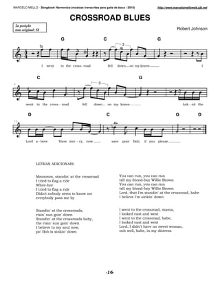 MARCELO MELLO - Songbook Harmonica (músicas transcritas para gaita de boca - 2010)                      http://www.marcelomelloweb.cjb.net



                                             CROSSROAD BLUES
 2a posição
 tom original: SI                                                                                                      Robert Johnson

                                         G                                C                             G
                    5                                                                  3
                                                                                   4
                                                     3       2


                    A    *                               9                             *       %;                                      A


               C                                                                                G
6                                                                     3
         4



        *                            9                                *           % ;                                      4 ;9


          D                                                               C                                            G           D
10
                                                                              4



                9                    :               9 %/        *                     #        /   %   #




                & '4( 4$A A?<4A(7


               D                 /           M                                     N              /%
               A                                                                           %       9 %)        *
               )         9                                                         N              /%
               A                                                                            %      9 %)        *
               $         M           %               ;       *                             /    AM       M                     /
                        %    %#                  %                                 A          AM     ; M *


               (             M                           /                         A*             /                /
                        M                M *                                       A  ;       *
               (             M                                   %/                A*             /             /
                             M          M *                                        A  ;       *
               A                     %     */                                         /A  M       *            *           /
               # M                   ; M *                                            * /   /   %
 