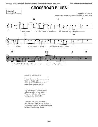 MARCELO MELLO - Songbook Harmonica (músicas transcritas para gaita de boca - 2010)                                  http://www.marcelomelloweb.cjb.net



                                           CROSSROAD BLUES
    2a posição
    tom original: LA                                                                                                            Robert Johnson
                                                                                               versão - Eric Clapton (Cream - Wheels of fire - 1968)

                                                G                                                  C                                 G
                       5                                    4
                                                    4                 4
                                                                                       3



                       A *         *                                           9                            *        % ;

                             G                                                                                           G
5




                   *                                        9                                  *        %   ;


         D                                                                C/E                                          G                   D
10
                                                                               2




           4 ;9                                         9        %/                        /   %    #




                              & '4( 4$A A?<4A(

                             A*             *                                      /
                                                            3
                             <         %                     ;    *   /
                                   %        %#                    % 3


                             AM                 *           '              /
                               ;        %           %       %         3
                             N                                        /
                                   %/                             3


                             N                   /%                       /
                                    %             9 %)                        * 3
                             4     AM                                                      /
                                        AM          ;            * 3




                                                                                   !
 