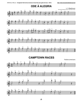 MARCELO MELLO - Songbook Harmonica (músicas transcritas para gaita de boca - 2010)                                            http://www.marcelomelloweb.cjb.net


                                                                ODE À ALEGRIA
                                                                                                                                                       L. V. Beethoven
                                                                                                                               tema da 9a Sinfonia no 9 op. 125 "Coral" 4o mov.
                                    5           6           6       5
                5           5                                                   5                                 4       5                5       4        4
                                                                                        4       4        4




5                               5       6           6           5
        5           5                                                   5           4                                 5
                                                                                            4       4         4                     4          4         4




9                                                                                                             5
        4           4           5
                                                        4       5 5         5               4           5 5               4            4
                                        4                                           4                                                          4
                                                                                                                                                        3




13                          5           6           6           5
        5           5                                                   5                                     4       5                5       4         4
                                                                                    4       4       4




17                              5       6           6           5
        5           5                                                   5           4                                 5            4
                                                                                            4       4         4                                4        4




                                                        CAMPTOWN RACES
                                                                                                                                                   Folclore americano
                        6                                   6
            6                       5           6                   6                           5
                                                                                5                        4                                 5       4




                6                                   6
5      6                        5       6                       6                                             5
                                                                        5                   4                         4                4




                                                    7                                                         7
9                                           6                                               6                         6                6
                                5
        4




                6                                   6
13     6                        5       6                       6       5                                     5
                                                                                            4                         4             4
 