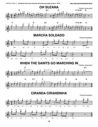 MARCELO MELLO - Songbook Harmonica (músicas transcritas para gaita de boca - 2010)                                                                                                                                   http://www.marcelomelloweb.cjb.net


                                                                                                             OH SUZANA                                                                                                                         Folclore americano
                              C                                                                                                 G7                                       C                                                                 F7 M G7      C
                                          6 66                     6 5                                                                                                           6 6
                                                                                                                                                                                     6                  6
                                                                                       4        5 5 4                                                                   5                                        5                             5 5 4 4
              44              5
                                                                               4                      4                        4                      44                                                                 4 4                                     4




        F                                                                              C                                      G7                                        C                                                                  F7 M G 7                  C
                                              6                    6                                                                                                            6
9      5          5                                                                    6             5                                                                      6 6                      6
                                                                                                                                                                    5                                           5                              5 5 4 4
                                                                                                             4             4                       44                                                                4 4                                         4




                                                                                           MARCHA SOLDADO
                                                                                                                                                                                                                                                     Folclore brasileiro
             6                                    6                                                                                                     6                   6              6
                                                                   5                                                                 5                                                                      5                          4                                 5
                                                                                           4                           4



             Mar                  -           cha               sol            -           da            -             do            ca       -         be          -       ça             de               pa           -           pel                             Quem

5                                                                                  6                             6             6                  6
       5         5                        5                                                                                                                         5                5
                                                          4                                                                                                                                             4                    4



       não        mar - char                              di           -       rei              -                to            vai                pre -             so               pro            quar             -           tel


                                      WHEN THE SAINTS GO MARCHING IN Folclore americano
                                                      C                                                                                                                                                                                                          G7
                                                      6                                                                   6                                                  5                  6
                              5 5                                                                   5        5                                                      5                                           5                                5           4
                      4                                                                    4                                                            4                                                                              4




                                                          C                        C7                                 F                                                                             C                                      G                         C
9                                                                                               6                    6 5                                                                            6
              5           5           4                                            5                                                                                    5 5                                          5                               4
                                                      4                4                                                                                    4                                                                              4                     4




                                                                               CIRANDA CIRANDINHA                                                                                                                                                        Folcore brasileiro

                          6                   6                                                  6               6             6          6                     6                6                                                                           6           6
                                                               5           5                                                                                                                    5                5
             5                                                                                                                                                                                                                             4



             Ci - ran - da                                     ci - ran                    -     di - nha                      va - mos                         to - dos                        ci - ran                     -         dar                   Va - mos

       6          6                   7                   6
5                                                                                  6            6                              6                  5                 5
                                                                                                                  5                                                                   5
                                                                                                                                                                                                    4                            4


       dar           a                mei         -       a                    vol         -    ta               vol      -    ta e               mei       -       a                va - mos                                dar
 