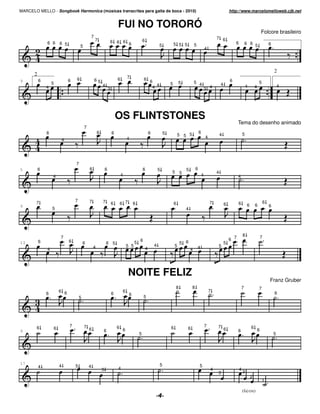 MARCELO MELLO - Songbook Harmonica (músicas transcritas para gaita de boca - 2010)                                                                                             http://www.marcelomelloweb.cjb.net


                                                                            FUI NO TORORÓ
                                                                                                                                                                                                               Folcore brasileiro
                                                   7                                                                                                               7 6
                                                       7                6 6 6                      6
               6 6 6 5                                                        6                                                5 5 5           5                                   6         6 6 5                     6
                                       5                                                                           5
                                                                                                                                                           4




                                                                                                                                                                                                                           2
       2
                                   6                                        6        7             6
9          6                   6                       65                                                  6                                                                   6
                   5                                                                                                       5       5           5 4                     4                                   5
                                                            4                                                 4                                                                                4                               4
               4                                                    3                                       4                                          3 4                                             4




                                                                            OS FLINTSTONES
                                                                                                                                                                                     Tema do desenho animado
                                           7
               6                                       6                6                                  6           5                           6                                       5
                                                                                                                                   5 5 5                               4
                                                                                     4                                                                     4
                           4




                                   7
5          6                                   6                6                                  6               5                   5       6
                                                                                                                           5       5                               4
                   4                                                            4                                                                      4                             4




                                   7           7            7
       7                                                                6       6 7       6                                    6                               7           6         6         6       6
                                                                                                                                                                                                                   6
9                                                                                                                                                                                                                      6
                   5                                                                                                                   4




                       7                                                                                                                                                                   8                   7
           6                   6                                                               6                                                                               6 7
13                                         6                    6 5                        5                                       5 6                                     5
                                                   4                                 5 5                       4               5                   4               5
               4                                                                                       4                                   4




                                                                                      NOITE FELIZ
                                                                                                                                                                                                                       Franz Gruber
                                                                                                                               8           8                                             7                 7
                       6 6                                                       6                                                                             7                                                           6
               6                                                        6             6
                                       5                                                           5




        6                      7           7                                6                                              6                               7       7                               6
                   6                           6                                 6                                                     6                                   6                               6
9                                                           6                                                                                                                        6
                                                                                               5                                                                                                                           5




17                                                                                                                 5
           4           4           5           4                                                                                                   5
                                                            3               4                                                                                  4                       4
                                                                                                                                                                   3                       3
                                                                                                                                                                                                   2
                                                                                                                                                                                                               1

                                                                                                                                                                                           (fa) (re)
 