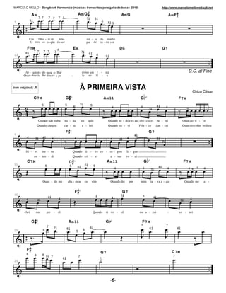 MARCELO MELLO - Songbook Harmonica (músicas transcritas para gaita de boca - 2010)                                                                                                          http://www.marcelomelloweb.cjb.net

                Am                                                        A m/G                                                               A m/G                                                 A m/F
                        7 7         7 7         7 7                                           7            6
9           6                                                                                                          6        5 5




            Um filho - te de    leão                                                          rai - o              da manhã
             O meu co - ra-ção éo sol                                                         pai de               to - da cor

        F7 M                                    7
                                                                      Em                                                                  Dm                                                G7
                7 7           7 7           7                                     7
       6                                                                                          6
13                                                                                                             6            5




       Ar - rastan - do meu o - lhar                                                  como um í - mã                                                                                                                    D.C. al Fine
      Quan-do e- le lhe dou-ra a pe                               -                   le ao lé - u


tom original: B                                                               À PRIMEIRA VISTA                                                                                                                                 Chico César
                C7M                                      G                                                                 Am 11                                G                                           F7 M
                            5                            5                        5               5
                                                                      4                                                           4                             4                   4           4
                                                                                                                                                                        3                                              4



                        Quando não tinha                 na - da                  eu           quis                             Quando tu - do e-ra au - sên - cia es - pe - rei                                    Quan-do ti - ve
                        Quando chegou                car - ta                         a - bri                                   Quando ou - vi                 Prin - ce            dan - cei                       Quan-doo olho brilhou

                                                         F                                                                                                              G7
6                                                                                                                                                          4
        4           3       4           4                             4                                                                          4                                  3
                                                                                                                                 4        3
                                                                                                                                                                                            2


        fri - o             tre - mi                              Quando                  ti      -        ve co - ra - gem                     li - guei
                 en - ten - di                                    Quando cri                          -       ei                 a - sas        vo - ei
        C7M                                                   G                                                             A m 11                                  G                                               F7 M
11                                                                                        5
                                5                             5           4                               5                                                                             4
                                                                                                                                      4                          4          3                   4                       4 4 4        4



                            Quan - do me                     cha - mou                 eu             vim                        Quando dei          por        mim     ta - va a - qui                              Quando me       a   -


                                                                      F                                                                       G7
16                                                                                                                                        5
                                    4                                                                         5                                                  5              4
        4                                       4                                                                                 4                                                                                        4
                        3                                                                                                                                                                                       3


       chei         me          per         -   di                                                        Quando            vi vo -       cê                   me a - pai                        -          xo -           nei


                G                                            Am 11                                                          G                                    F7 M
                                7                                                                                                                               7                               7
                                            7             6                                       6                                                                     6                                   6
20                          6                                             5           6




        F
                                                                                                                   G7                                                                                 C7 M
        8           8       8 8
                                        7                                     7                                                                                                                        7
                                                     6                                                             7
25
 