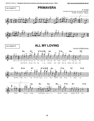 MARCELO MELLO - Songbook Harmonica (músicas transcritas para gaita de boca - 2010)                                                                                              http://www.marcelomelloweb.cjb.net



 tom original: E                                                                PRIMAVERA
                                                                                                                                                                                                                          A. Vivaldi
                                                                                                                                                                (extraído dos Concertos "As Quatro Estações"
                                                                                                                                                                               RV 269, "Primavera" - Allegro)

                                                                                                                                                                                                                 2
                                                         6                65                                          6                     65                  6
                           5     5 5                                                  5 5        5                                                    5 5           5       5
                                           44                                                            44                                                                              4                            4            4
             4                                                                                                                                                                               3       1
                                                                                                                                                                                                 3




                                     6                                                               6                                     6
           6 5                                                                           6                                                       6
               55 6                      6                        6 5
                                                                           5
                                                                               5                             6                                              5               5    4 44
                                                     4                                                                        4                                                                  4       4                     4




 tom original: E                                                          ALL MY LOVING
                                                                                                                                                                                              Lennon & MacCartney
                                     Dm                      G7                 C7 M G /B                        Am                                  F7 M                            Dm               G74
                                                              6      7          7            7     7          6                        6         6          6
                                                         6                                                                                                              6
             5   5
                                     4   5 5                                                                           5                                                         5
                                                                                                                                                                                              4      4          4



           Clo-se your eyes and I'll kiss you To - mo - rrow I'll                                            miss you                 Re - mem - ber I'll                         al - ways be                 true
                                tend that I'm        kissing The               lips          I am            missing                  And      hope         that my             dreams will come               true



        G7                       D7 M                        G7                          C7 M G/B                         Am                           F7 M                              G7                         C7M
                                                                          7            7             7
                                                             6        6                                  7            6                6              6          6
8            5                                   5                                                                                5                                         6        5
                       5         4           5                                                                                                                                                    5 4
                                                                                                                                                                                                                    4


            And then           while     I'm a - way                 I'll write home             ev' -ry              day             And I'll       send        all my              lo - ving to               you


                                2
                                                             Am                     Em                    Am                               Dm                    F7 M                        G7                           C7 M
                                          7                                                                                                      7 7
                                                 7       6                                                        6                                              6
 16          5                                                                      54                   5                5                                                                  5 4
                   5                                             5                                                                                                      5                                4 4
                                                                                             4 4                                                                                                                          4


             I'llpre            -        All my          loving                 I will send to you                                             All my           loving                   darling I'll be                true




                                                                                                         !
 
