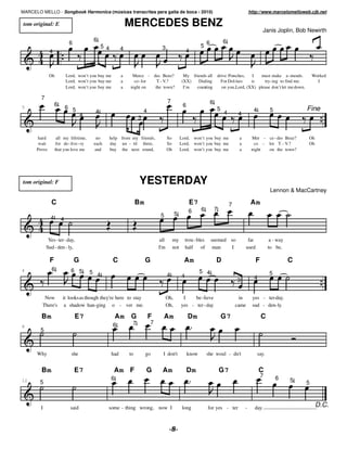 MARCELO MELLO - Songbook Harmonica (músicas transcritas para gaita de boca - 2010)                                                              http://www.marcelomelloweb.cjb.net

 tom original: E                                             MERCEDES BENZ
                                                                                                                                                         Janis Joplin, Bob Newirth
                                         6                                                                                    6
                           6                                                                                      6
                                             5 4         4                      3                           5
              4                                                                                     4



              Oh          Lord, won’t you buy me         a    Merce - des Benz?                  My friends all           drive Porsches,    I  must make a - mends.            Worked
                          Lord, won’t you buy me         a     co - lor  T.- V.?                (XX)   Dialing              For Dol-lars    is    try- ing to find me.            I
                          Lord, won’t you buy me         a   night on   the town?                I’m  counting              on you, Lord, (XX) please don’t let me down.

        7
                                                                                     7                                6
                  6                                                                              6
5                         6 5                                                                                             5                       4           5             Fine
                                         4                            4                                                        4        4
                                   4
                                                                  3


      hard          all my lifetime,      no       help from my friends,             So         Lord, won’t you buy me                  a        Mer - ce - des Benz?       Oh
       wait         for de- live - ry    each      day un - til three,               So         Lord, won’t you buy me                  a         co - lor T. - V.?         Oh
      Prove        that you love me      and       buy the next round,               Oh         Lord, won’t you buy me                  a        night on the town?




tom original: F                                                   YESTERDAY
                                                                                                                                                              Lennon & MacCartney

              C                                                   Bm                                  E7                           7            Am
                                                                                                     6       6            7
                                                                               5           5
              4       4


             Yes- ter- day,                                                    all        my        trou - bles       seemed so                far            a - way
            Sud - den - ly,                                                    I'm        not       half of            man   I                used           to be,

              F                G                    C                  G                          Am                      D                          F                  C
4             6             6 5                                                                             5 4
                                        5 4                                          4                                                                       5
                                                                                                4                                                 4
                                                                                                                                       3


          Now          it looks as though they're here to stay                       Oh,         I    be- lieve                          in      yes - ter-day.
         There's        a shadow han-ging o - ver me.                                Oh,        yes - ter - day                        came      sud - den- ly.

        Bm                     E7                      Am    G            F      Am                  Dm                       G7                         C
                                                    6         7            7
8
        5



      Why                   she                    had       to        go        I don't             know         she woul - dn't                     say.


        Bm                     E7                    Am F              G        Am                   Dm                       G7                      C
                                                   6                                                                                                     7        6
12      5                                                                                                                                                               5   5



        I                   said                some - thing wrong, now I                        long             for yes - ter             -     day.                           D.C.


                                                                                         "
 