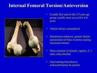 Internal Femoral Torsion/Anteversion
• Usually first seen in the 3-5 year age
group, usually most severe b/w 4-6
years
• Almost always symmetrical
• Mechanism unknown, genetic factors
and position of fetus in uterus causing
increased rotation
• More common in females: approx. 2: 1
ratio, often familial
• Gait/running described as
awkward/clumsy by parents
 