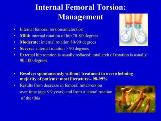 Internal Femoral Torsion:
Management
• Internal femoral torsion/antetorsion
• Mild: internal rotation of hip 70-80 degrees
• Moderate: internal rotation 80-90 degrees
• Severe: internal rotation > 90 degrees
• External hip rotation is usually reduced: total arch of rotation is usually
90-100 degrees
• Resolves spontaneously without treatment in overwhelming
majority of patients: most literature-- 98-99%
• Results from decrease in femoral anterversion
over time (age 8-9 years) and from a lateral rotation
of the tibia
 