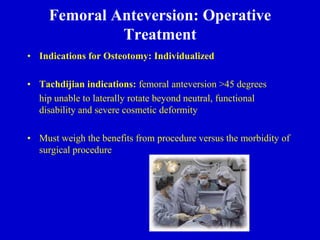 Femoral Anteversion: Operative
Treatment
• Indications for Osteotomy: Individualized
• Tachdijian indications: femoral anteversion >45 degrees
hip unable to laterally rotate beyond neutral, functional
disability and severe cosmetic deformity
• Must weigh the benefits from procedure versus the morbidity of
surgical procedure
 