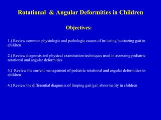 Rotational & Angular Deformities in Children
Objectives:
1.) Review common physiologic and pathologic causes of in-toeing/out-toeing gait in
children
2.) Review diagnosis and physical examination techniques used in assessing pediatric
rotational and angular deformities
3.) Review the current management of pediatric rotational and angular deformities in
children
4.) Review the differential diagnosis of limping gait/gait abnormality in children
 