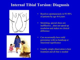 Internal Tibial Torsion: Diagnosis
• Resolves spontaneously in 95-98%
of patients by age 4-6 years
• Stretching, special shoes are
inefffective…does not speed up
resolution and makes no clinical
difference
• Can occasionally have mild
persistence with no handicap or
functional significance
• Usually simple observation is best
treatment and all that is needed
 